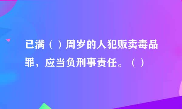 已满（）周岁的人犯贩卖毒品罪，应当负刑事责任。（）