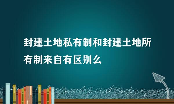 封建土地私有制和封建土地所有制来自有区别么