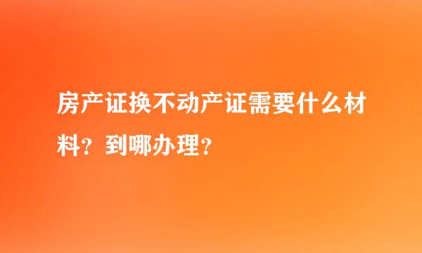 房产证换不动产证需要什么材料？到哪办理？