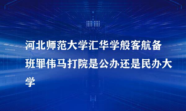 河北师范大学汇华学般客航备班罪伟马打院是公办还是民办大学