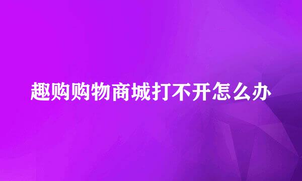 趣购购物商城打不开怎么办