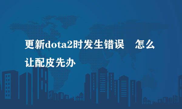 更新dota2时发生错误 怎么让配皮先办