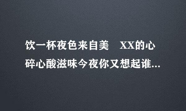 饮一杯夜色来自美 XX的心碎心酸滋味今夜你又想起谁 XX情人泪 思念又一回    这段不全的歌词是出自什么歌啊