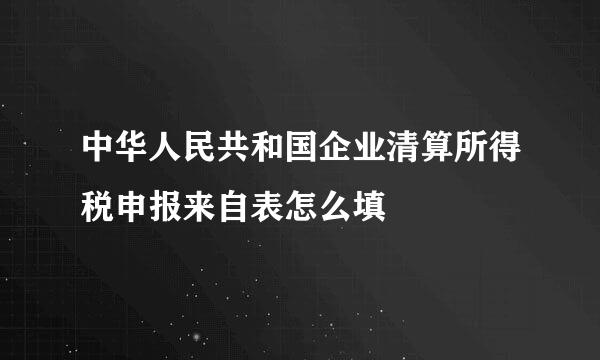 中华人民共和国企业清算所得税申报来自表怎么填