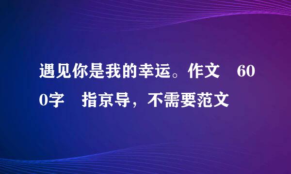遇见你是我的幸运。作文 600字 指京导，不需要范文