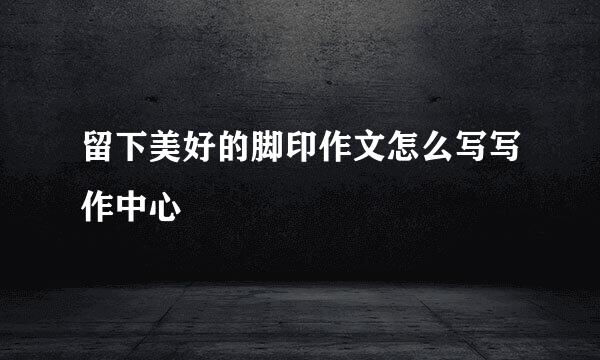 留下美好的脚印作文怎么写写作中心