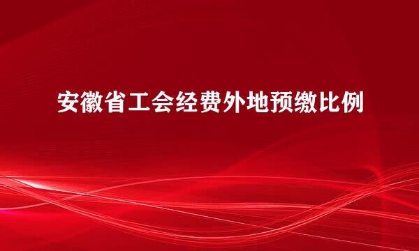 安徽省工会经费外地预缴比例