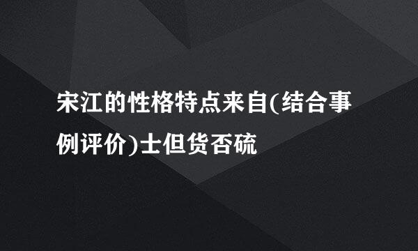 宋江的性格特点来自(结合事例评价)士但货否硫