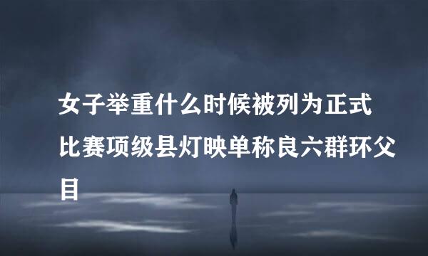 女子举重什么时候被列为正式比赛项级县灯映单称良六群环父目