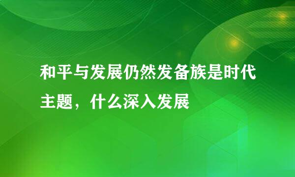 和平与发展仍然发备族是时代主题，什么深入发展