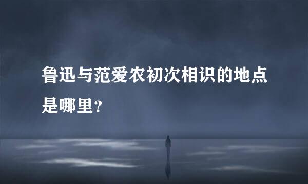 鲁迅与范爱农初次相识的地点是哪里？