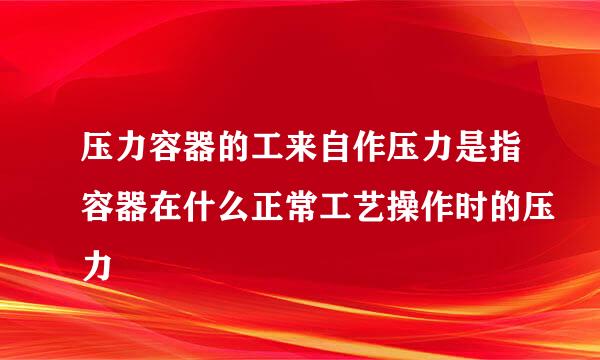 压力容器的工来自作压力是指容器在什么正常工艺操作时的压力