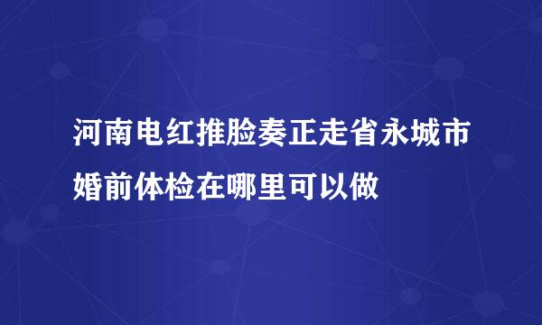 河南电红推脸奏正走省永城市婚前体检在哪里可以做