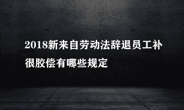 2018新来自劳动法辞退员工补很胶偿有哪些规定