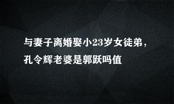 与妻子离婚娶小23岁女徒弟，孔令辉老婆是郭跃吗值