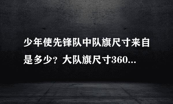 少年使先锋队中队旗尺寸来自是多少？大队旗尺寸360问答是多少