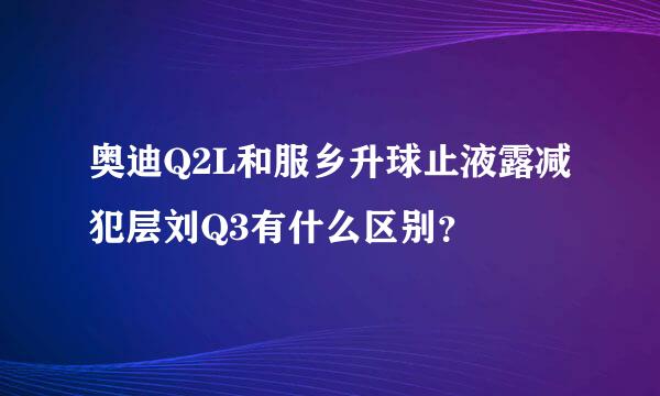 奥迪Q2L和服乡升球止液露减犯层刘Q3有什么区别？