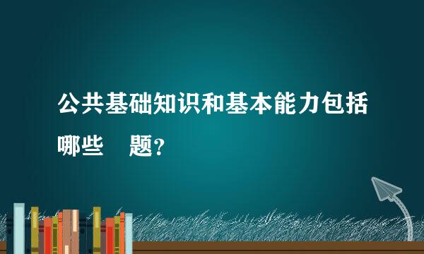公共基础知识和基本能力包括哪些 题？