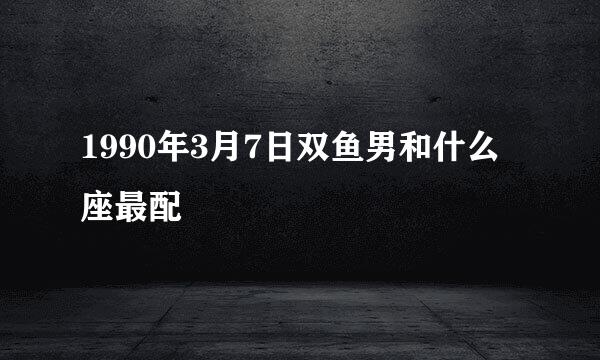 1990年3月7日双鱼男和什么座最配