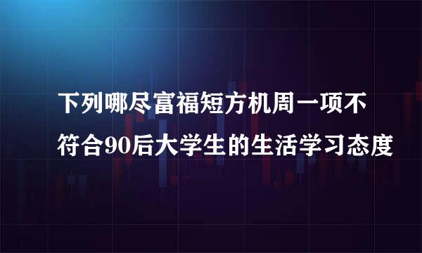 下列哪尽富福短方机周一项不符合90后大学生的生活学习态度