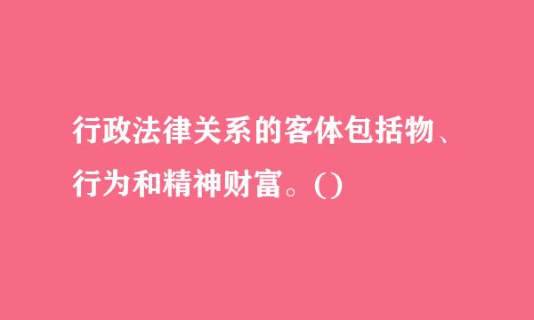 行政法律关系的客体包括物、行为和精神财富。()