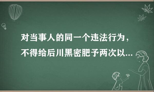 对当事人的同一个违法行为，不得给后川黑密肥予两次以上的行政处罚，对吗？