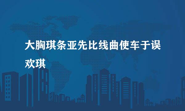 大胸琪条亚先比线曲使车于误欢琪