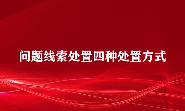 问题线索处置四种处置方式