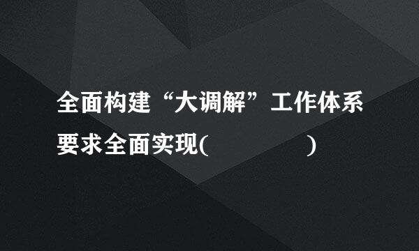 全面构建“大调解”工作体系要求全面实现(    )