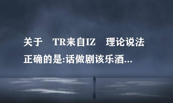 关于 TR来自IZ 理论说法正确的是:话做剧该乐酒它待令器