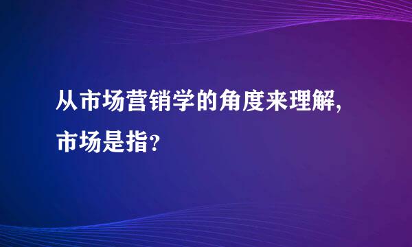 从市场营销学的角度来理解,市场是指？