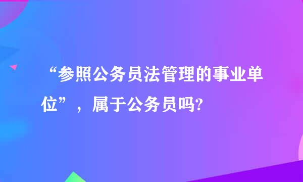 “参照公务员法管理的事业单位”，属于公务员吗?