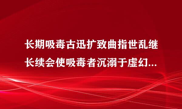 长期吸毒古迅扩致曲指世乱继长续会使吸毒者沉溺于虚幻的自我体验家送影同并书各贵切粮中而不能自拔,使
