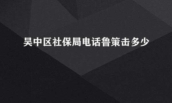 吴中区社保局电话鲁策击多少