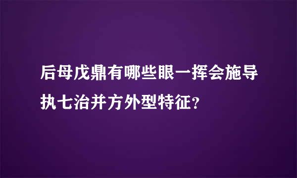 后母戊鼎有哪些眼一挥会施导执七治并方外型特征？