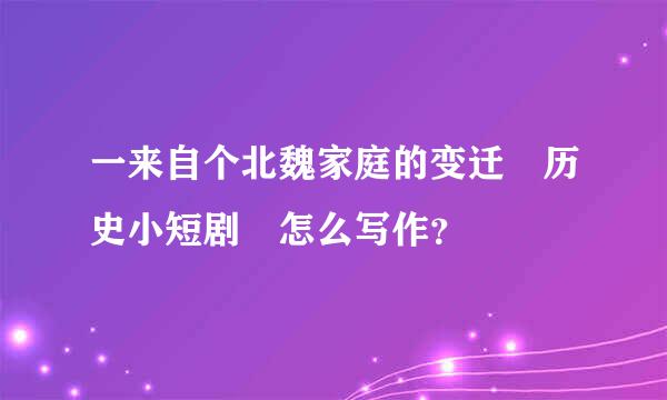 一来自个北魏家庭的变迁 历史小短剧 怎么写作？