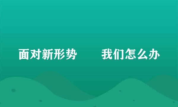 面对新形势  我们怎么办