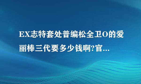 EX志特套处普编松全卫O的爱丽棒三代要多少钱啊?官方shop还有卖么?