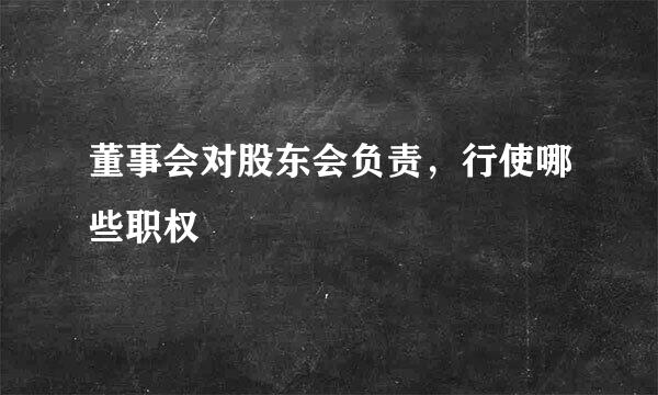 董事会对股东会负责，行使哪些职权