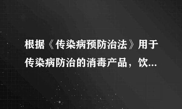 根据《传染病预防治法》用于传染病防治的消毒产品，饮用水供水单位供应的饮用水和涉及饮用水卫生安全的产品...