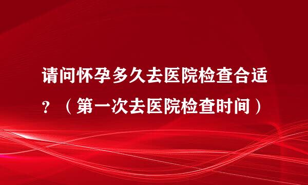 请问怀孕多久去医院检查合适？（第一次去医院检查时间）