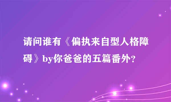 请问谁有《偏执来自型人格障碍》by你爸爸的五篇番外？