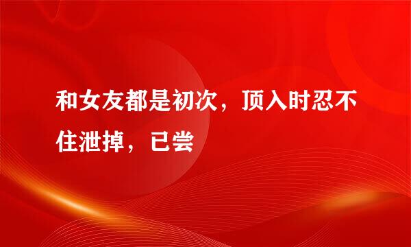 和女友都是初次，顶入时忍不住泄掉，已尝