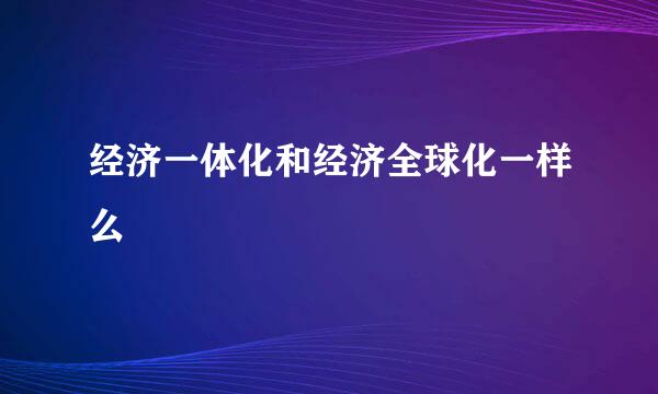 经济一体化和经济全球化一样么