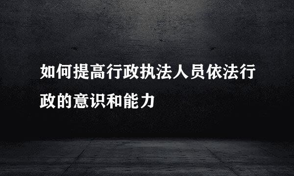 如何提高行政执法人员依法行政的意识和能力