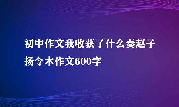 初中作文我收获了什么奏赵子扬令木作文600字