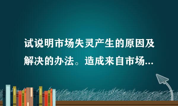 试说明市场失灵产生的原因及解决的办法。造成来自市场失灵的原因有：