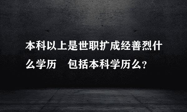 本科以上是世职扩成经善烈什么学历 包括本科学历么？