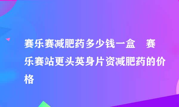 赛乐赛减肥药多少钱一盒 赛乐赛站更头英身片资减肥药的价格