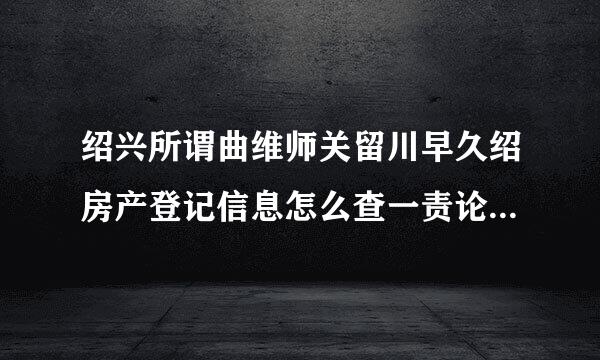绍兴所谓曲维师关留川早久绍房产登记信息怎么查一责论乱供抗变否律果询?在哪里查